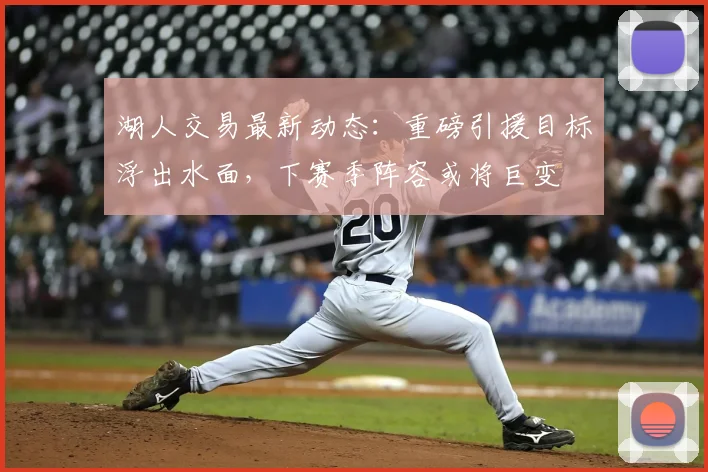 湖人交易最新动态：重磅引援目标浮出水面，下赛季阵容或将巨变