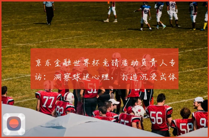 京东金融世界杯竞猜活动负责人专访：洞察球迷心理，打造沉浸式体验
