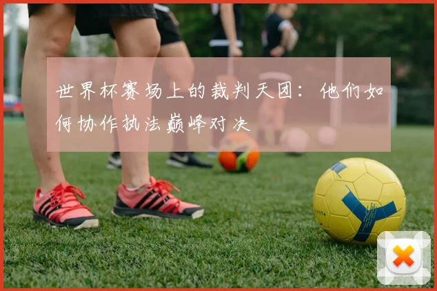 世界杯赛场上的裁判天团：他们如何协作执法巅峰对决