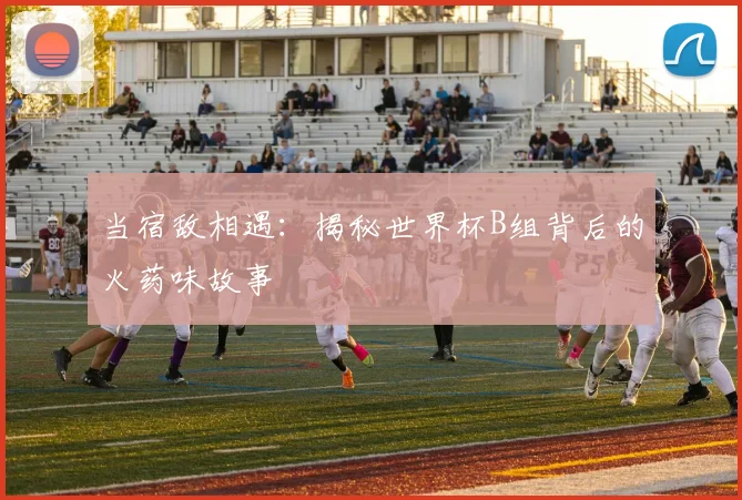 当宿敌相遇：揭秘世界杯B组背后的火药味故事