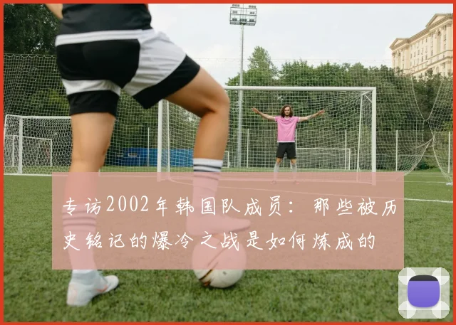 专访2002年韩国队成员：那些被历史铭记的爆冷之战是如何炼成的