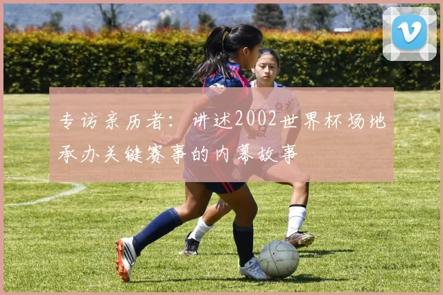 专访亲历者：讲述2002世界杯场地承办关键赛事的内幕故事