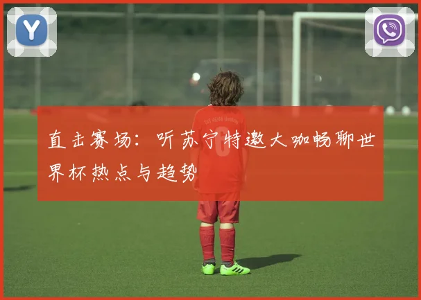 直击赛场：听苏宁特邀大咖畅聊世界杯热点与趋势