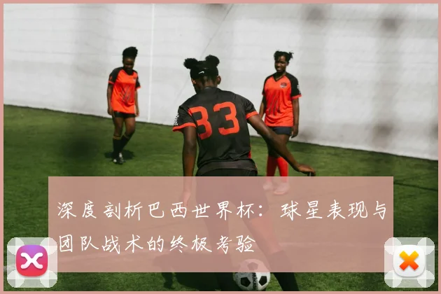 深度剖析巴西世界杯：球星表现与团队战术的终极考验