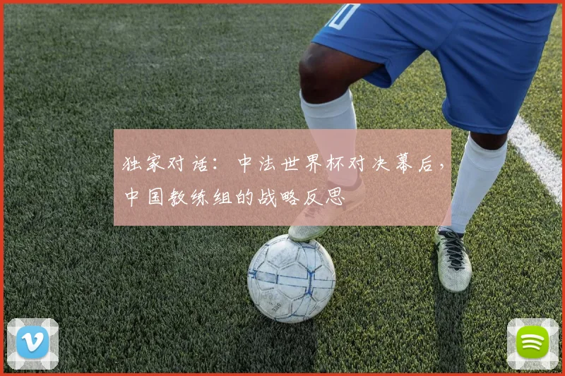 独家对话：中法世界杯对决幕后，中国教练组的战略反思