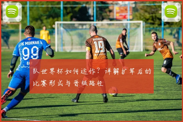 队世界杯如何运作？详解扩军后的比赛形式与晋级路径