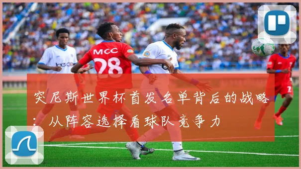 突尼斯世界杯首发名单背后的战略：从阵容选择看球队竞争力