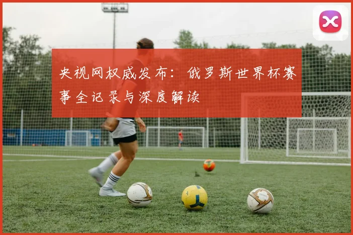 央视网权威发布：俄罗斯世界杯赛事全记录与深度解读