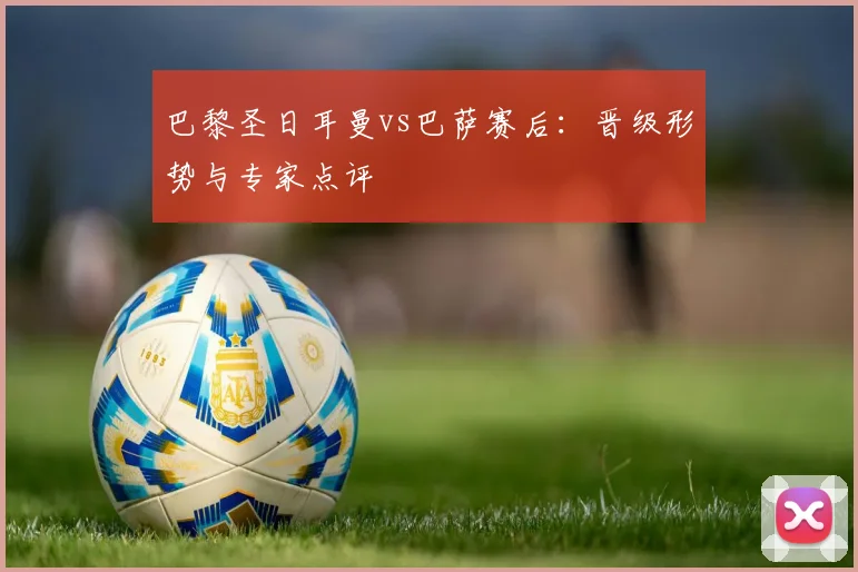 巴黎圣日耳曼vs巴萨赛后：晋级形势与专家点评