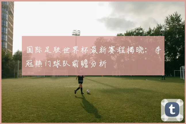 国际足联世界杯最新赛程揭晓：夺冠热门球队前瞻分析