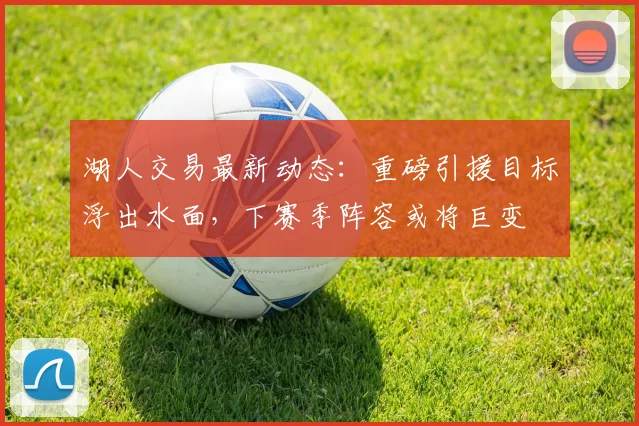 湖人交易最新动态：重磅引援目标浮出水面，下赛季阵容或将巨变