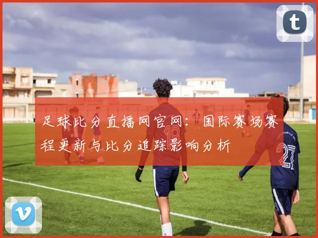 足球比分直播网官网：国际赛场赛程更新与比分追踪影响分析