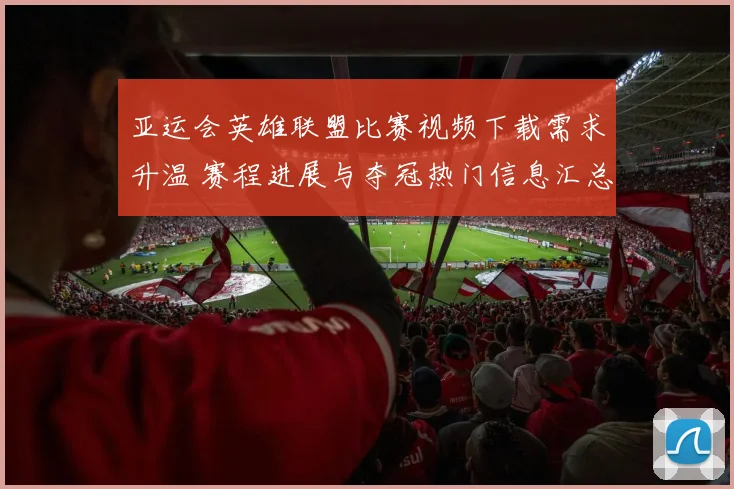 亚运会英雄联盟比赛视频下载需求升温 赛程进展与夺冠热门信息汇总
