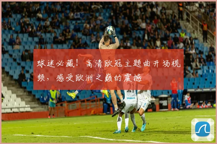 球迷必藏！高清欧冠主题曲开场视频，感受欧洲之巅的震撼