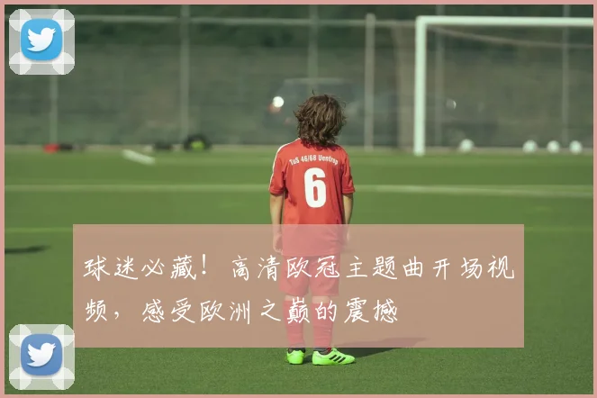 球迷必藏！高清欧冠主题曲开场视频，感受欧洲之巅的震撼