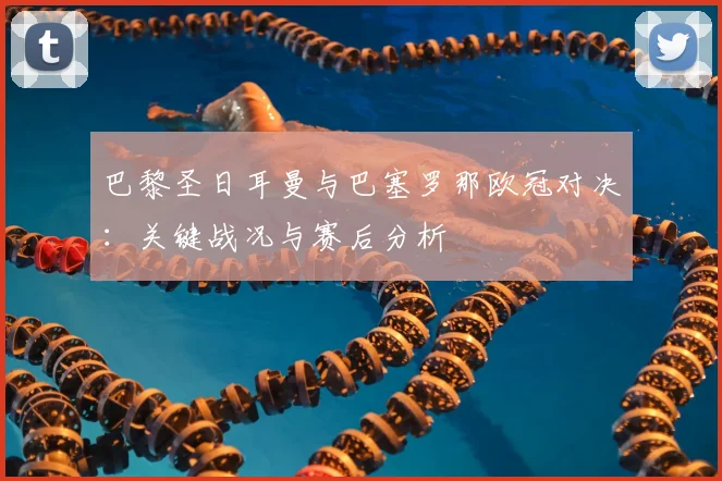 巴黎圣日耳曼与巴塞罗那欧冠对决：关键战况与赛后分析