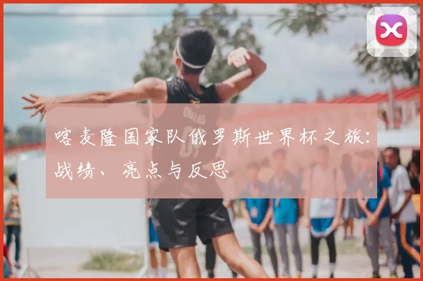喀麦隆国家队俄罗斯世界杯之旅：战绩、亮点与反思