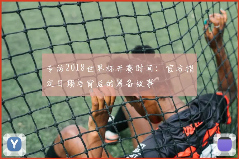 专访2018世界杯开赛时间:官方指定日期与背后的筹备故事