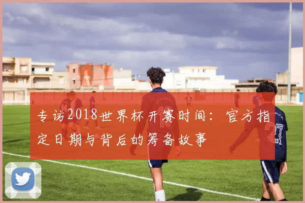 专访2018世界杯开赛时间：官方指定日期与背后的筹备故事