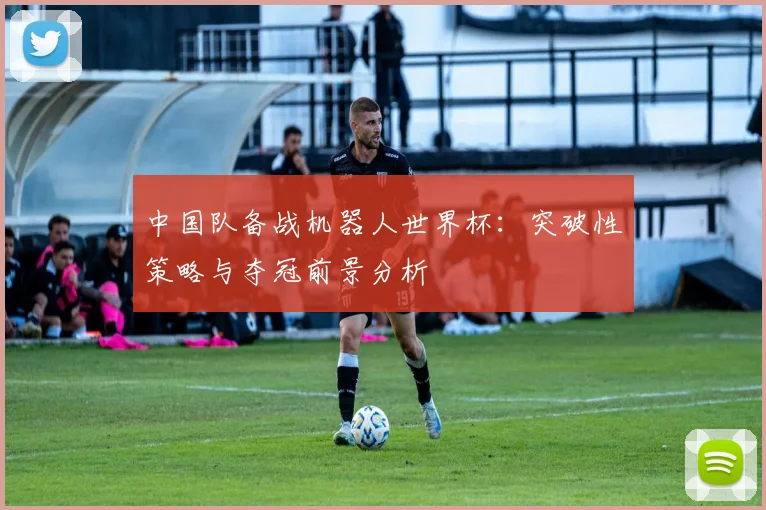 中国队备战机器人世界杯：突破性策略与夺冠前景分析