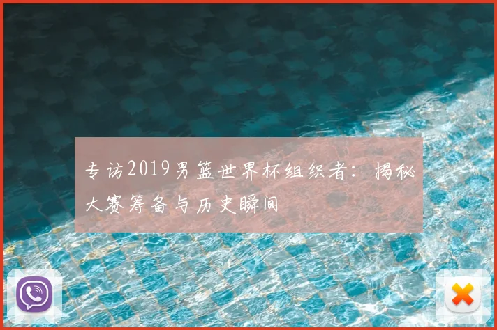 专访2019男篮世界杯组织者:揭秘大赛筹备与历史瞬间
