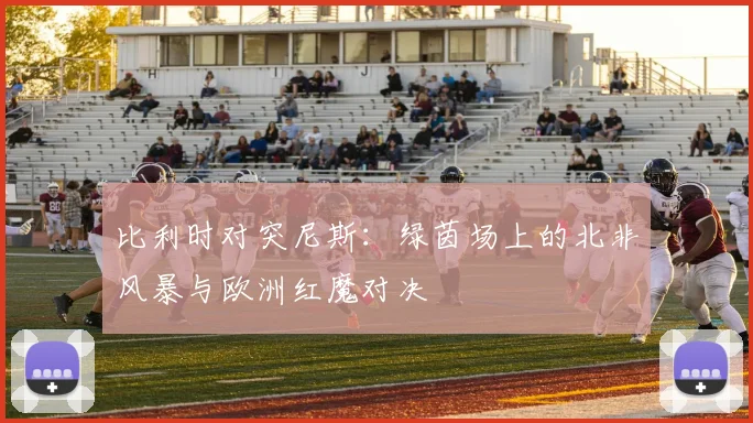 比利时对突尼斯：绿茵场上的北非风暴与欧洲红魔对决