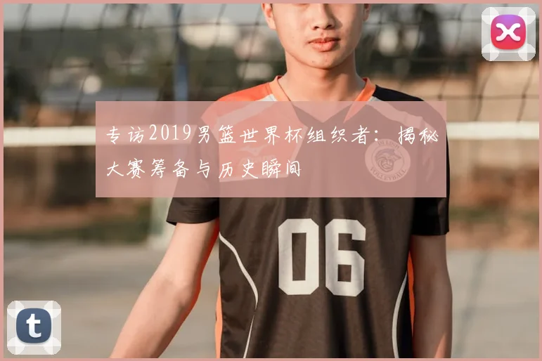 专访2019男篮世界杯组织者:揭秘大赛筹备与历史瞬间