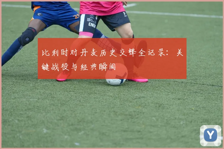 比利时对丹麦历史交锋全记录：关键战役与经典瞬间